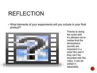  What elements of your experiments will you include in your final
product?
Thanks to doing
the audio edit,
it’s allowed me to
realise that the
atmospheric
sounds are
important in a
short film and if
they can’t be
recorded with the
video, it can be
edited in
separately.
 
