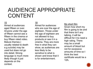 15
Aimed at audiences
aged fifteen or over.
Anyone under the age
of fifteen cannot see a
fifteen in the cinema or
buy fifteen rated video.
Mature themes (
usually related to death
e.g suicide) may be
used but does not go
into detail. Strong
language is much more
likely though it just
depends on the
context.
18
Aimed for audiences
who are over the age of
eighteen. Those under
the age of eighteen are
not allowed to buy
products or see it in a
cinema. They are more
free in what they can
show, as audiences are
less likely to be
sensitive to what is
shown and know that it
is for entertainment.
My short film
Given how short my
film is going to be and
that there isn’t any
talking, it will be
difficult for it to need a
high rating. There
may be a small
amount of blood but
not for excessive
amounts of time so I
think the best
certificate would be a
12A.
 