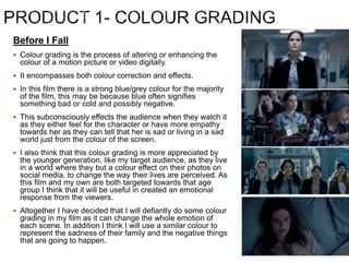 Before I Fall
 Colour grading is the process of altering or enhancing the
colour of a motion picture or video digitally.
 It encompasses both colour correction and effects.
 In this film there is a strong blue/grey colour for the majority
of the film, this may be because blue often signifies
something bad or cold and possibly negative.
 This subconsciously effects the audience when they watch it
as they either feel for the character or have more empathy
towards her as they can tell that her is sad or living in a sad
world just from the colour of the screen.
 I also think that this colour grading is more appreciated by
the younger generation, like my target audience, as they live
in a world where they but a colour effect on their photos on
social media, to change the way their lives are perceived. As
this film and my own are both targeted towards that age
group I think that it will be useful in created an emotional
response from the viewers.
 Altogether I have decided that I will defiantly do some colour
grading in my film as it can change the whole emotion of
each scene. In addition I think I will use a similar colour to
represent the sadness of their family and the negative things
that are going to happen.
 
