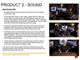 Blade Runner 2049
 The Blade Runner films are both renowned for their incredible
sound and music.
 In the latest film made in 2017 called, Blade Runner 2049, had
sound editors and composers who managed to make all of the
movie’s music without using any premade songs. They composed
all of the soundtracks and recorded it all themselves. This is unlike
most films where they simply play premade songs.
 As well as creating all of their own music, the music and sound
production team recorded over 2500 different sounds for foley
instead of just using sounds that had already been made.
 I definitely want to use this technique as I don’t want a premade
song playing throughout my film as it will need to specific to the
different scenes. I also want to record my own foley as it will be
more realistic and relatable to the audience instead of hearing an
electrically automated noise.
 I think that this is a big part of my production as when I did my
survey it showed that sound was the most important part of a
horror film, according to my target market.
This link is a short documentary about the production team that
worked on blade runner and they talk about how and why they did
everything the way that they did.
http://mixmag.net/read/new-documentary-gives-in-depth-look-at-the-
sound-design-of-blade-runner-2049-news
 