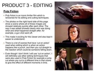 Pulp Fiction
 Pulp fiction is an iconic thriller film which is
renowned for its editing and cutting techniques.
 The photos on the right hand side of this page
show a scene where all of these images are
showed relatively quickly after each other. The
way it was edited showed clearly who was doing
what and what happened straight after, for
example, a gun shot went off.
 This made it exciting for the viewer and also kept it
easier to understand.
 There is a lot of scenes that have ‘cut on action’
used when editing which is when an action
happens like a punch, and then you cut straight to
the reaction which could be someone falling down.
 Even though I don’t think I will use ‘cut on action’, I
will definitely use other editing techniques that
were also used in Pulp Fiction for example a jump
cut where you cut to a different time in that scene
to give the effect of different moments in time.
 