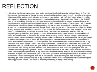  I think that the filming experiment was really good and I definitely learnt a lot from doing it. The 180
degree rule that we used in the experiment worked really well and even though I wont be able to use
it in my next film as there isn’t allowed to be any conversation, I will definitely use it when I do a film
with speaking. However in my experiment I realised when watching it back that Clara in the first MS
shot of her speaking, that she should have been more to the left of the screen however I corrected
that afterwards and in the other shoots they are at their respective sides of the screen. I will however
defiantly use lots of the shots that I learnt doing this experiment and each shot will be specifically
written out on with each type next to it. I think that it helps to give a lot of structure and diversity when
filming as otherwise you end up with lots of shots that are the same size an then it doesn’t show any
talent or differentiation from other armature films. I will also use an exterior long shot for the
beginning of my short film as it gives it context and makes the film more realistic as these kinds of
shots are always used in films and TV shows. Another thing that I took from this process was that I
need to check the equipment thoroughly before I take it out to use it, this is because the angles tripod
slowed down are production and if we hadn’t realised it then we would have ended up with wonky
shots which would have ruined our Sausage Roll Film. Another element that I am keen to use in my
short film that, even though I didn’t use in my experiment, I think will work really well and that is an
Extreme Close UP. I think that it will give more of a dramatic touch and that it will be very good in my
horror/thriller film. Finally another element that I took from this was that I am quiet good with the
camera even though I thought that I wasn't. This was because in the past I have directed and I didn’t
film it specifically myself however in my short film I will definitely be apart of the actual camera filming
as I think that you can see another part of the film if you watch it through the camera. However in this
experiment I didn't have anyone with me at the camera because everyone was acting so I will
definitely get some crew to help me in my 60 second film so that I can concentrate on the filming and
directing part of it so that I dot have to do every little thing to keep it all running.
 