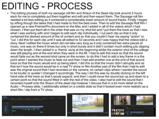  The editing process of both my sausage roll film and Shaun of the Dead clip took around 2 hours
each for me to completely put them together and edit and then export them. The Sausage roll film
needed a lot less editing as it contained a considerably lower amount of sound tracks. Firstly I began
by sifting though the takes that I had made to find the best ones. Then to edit the Sausage Roll film I
opened up a new PremierPro document on the Mac and I added in all of the videos which I had
chosen. I then put them all in the order that was on my shot list and I put them the track so that I new
what I was working with and I began to edit each clip individually. I cut each clip so that it only
contained the desired amount of the of content and so that you couldn’t hear me saying “action” or
“cut. I did this for each clip until it was all edited to 53 seconds and I was happy that the videos told a
story. Next I edited the music which did not take very long as it only contained two extra pieces of
music, one was on there 6 times but only in short bursts and it didn’t contain much editing juts clipping
down the length. I then added in a ‘theme’ song at the beginning whilst the exterior shot of the college
was still playing and at the end when they were in the lift. I had to edit this track so that the sound
would fade out as the second shot came on the screen, to do this I had to add a key frame in a the
point when I wanted the music to fade out and then I had add another one at the end of that sound
track so that the music would end up being silent. I did this so that the music didn’t abruptly end as
that isn’t how the sound would be in a real TV show or film Another part of the film that I had to edit
was the original sound that I had recorded on the camera, on certain clips where I wanted the sound
to be louder or quieter I changed it accordingly. The way I did this was by double clicking on the left
hand side of the track so that it would expand, and then I could move the sound bar up and down to a
certain point so that the sound fitted in with the rest of the video. I also had to edit the sound that I
recorded myself onto the Shaun of the dead clip however I discuss that in a lot more detail on the
Audio – Process slide. I additionally edited on a credits slide so that it looked even more realistic as a
short film / clip from a TV show.
 