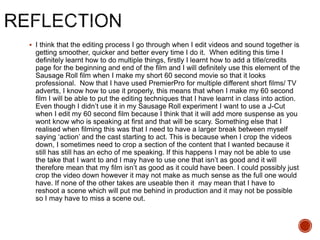  I think that the editing process I go through when I edit videos and sound together is
getting smoother, quicker and better every time I do it. When editing this time I
definitely learnt how to do multiple things, firstly I learnt how to add a title/credits
page for the beginning and end of the film and I will definitely use this element of the
Sausage Roll film when I make my short 60 second movie so that it looks
professional. Now that I have used PremierPro for multiple different short films/ TV
adverts, I know how to use it properly, this means that when I make my 60 second
film I will be able to put the editing techniques that I have learnt in class into action.
Even though I didn’t use it in my Sausage Roll experiment I want to use a J-Cut
when I edit my 60 second film because I think that it will add more suspense as you
wont know who is speaking at first and that will be scary. Something else that I
realised when filming this was that I need to have a larger break between myself
saying ‘action’ and the cast starting to act. This is because when I crop the videos
down, I sometimes need to crop a section of the content that I wanted because it
still has still has an echo of me speaking. If this happens I may not be able to use
the take that I want to and I may have to use one that isn’t as good and it will
therefore mean that my film isn’t as good as it could have been. I could possibly just
crop the video down however it may not make as much sense as the full one would
have. If none of the other takes are useable then it may mean that I have to
reshoot a scene which will put me behind in production and it may not be possible
so I may have to miss a scene out.
 