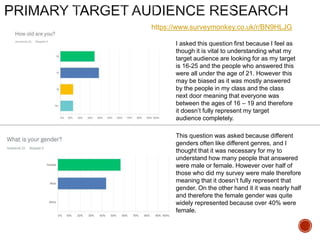 https://www.surveymonkey.co.uk/r/BN9HLJG
I asked this question first because I feel as
though it is vital to understanding what my
target audience are looking for as my target
is 16-25 and the people who answered this
were all under the age of 21. However this
may be biased as it was mostly answered
by the people in my class and the class
next door meaning that everyone was
between the ages of 16 – 19 and therefore
it doesn’t fully represent my target
audience completely.
This question was asked because different
genders often like different genres, and I
thought that it was necessary for my to
understand how many people that answered
were male or female. However over half of
those who did my survey were male therefore
meaning that it doesn’t fully represent that
gender. On the other hand it it was nearly half
and therefore the female gender was quite
widely represented because over 40% were
female.
 