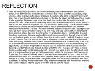  I feel as though my experiment for sound went really well and that I learnt a lot of new
things. I will definitely use the keyframes technique that I have learnt because really helps
when needing to drown out a sound or reduce the volume of a song temporarily and I wish
that I had known how to do that when I made my Irn-Bru TV advert as that would have made
it a lot smoother. However I now know that it will help me to make the audio for my 60
second film a lot better which is necessary as the people who answered my survey thought
that sound was the most important part of a horror film. Additionally I now know that I need
to record lots of foley as people expect there to be lots of little sounds so that it seems
realistic and well filmed. For this I will need to make a list of any sounds that I could possibly
need so that I have a small directory of my own foley and also so I don’t have to rerecord
them again at a later date and therefore slow my production down. I will also film these at
the shoot location as it is very quiet and there will be no-none there, this will ensure that I
can get the best quality sounds without disruption from the public. I will still download some
sounds however from the internet as there is a huge amount of free downloadable sound
bites which may be better than mine as they will have been made professionally. I will only
do this however for sounds which are unrecordable for myself or that would rely solely on
opportunity. One major thing that I will have to plan for a lot will be the music and tension
building sounds that will play through the last 2/3 of the film. I may possibly need to make
these sounds myself on GarageBand which I am not very good at and therefore I will need
lots of practice and some help so that I can properly utilise the equipment that I have at my
finger tips. This means that I will have to plan well in advance what sounds I need so that
when I edit the audio and visual elements together, I don’t get stuck without music and have
to rush to put any old piece in there. Altogether I think that the audio experiment was very
successful in helping me to understand foley better and to realise how much detail and time
that I will need to put into the sound of my film and not just the visual.
 