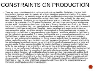  There are many potential constraints on the production of my short film. Firstly being the time that I
have to film it, we have less than 4 weeks left to finish production, research and editing. This means
that if we don’t finish in the allotted time that we will not be able to finish the rotation. In addition I should
take multiple takes of each scene when I film so that I don’t have to do a reshoot if the takes aren’t
right, this is because I don’t have enough time and it would slow my production. Personnel may also be
an issue in the production of my 60 second film because I will need 3 cast members and another crew
member and if I don’t get them then I may not be able to film and therefore I wont finish in tie. If I cant
find enough cast members then I may have to change the storyline which would mess with the research
and planning that I have already done. Therefore I should pan ahead and secure cast members as
soon as possible so that I wont have issues further down the line. Cost may also create constrains on
my production as I will need to buy materials and props, however I wont have a budget so I will have to
pay for it all out of my own pocket. This means that I won’t be able to buy really extravagant things and
that I will have to budget for what items I actually need and not buy things which aren’t necessary.
There may also be technical constraints on my filming process as I only have the equipment that the
college has to offer and so I wont be able to use really extravagant equipment. However that should be
fine as I only need to use basic camera movements and therefore I will only need a camera, tripod and
possibly a dolly. Another constraint could be the location, I will have to choose a location that isn’t too
far for the cast and crew to get to, that fits in with my storyline and that I am able to use and change
around to my own preference. I will also have to make sure that it is free and that it isn’t too loud so that
it wont disrupt or slow down the production. It was halt production completely if there is no location
access at all and therefore I will need to plan ahead to make sure that I have secured it and that it will
be free for me to use. Finally I need to make sure that I have finished all of my research and planning
so that my production is smooth and so that I don’t run into any problems. If I don’t organise each part
of my production completely it may slow it down or halt it because I may not have all of the resources
that I need or I may not know what I need because I wouldn’t have done the research properly and
therefore it would heavily constrain my production.
 