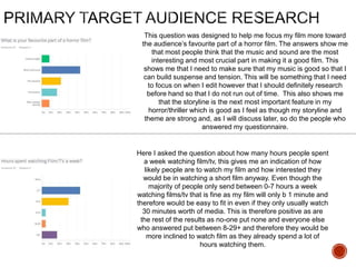 This question was designed to help me focus my film more toward
the audience’s favourite part of a horror film. The answers show me
that most people think that the music and sound are the most
interesting and most crucial part in making it a good film. This
shows me that I need to make sure that my music is good so that I
can build suspense and tension. This will be something that I need
to focus on when I edit however that I should definitely research
before hand so that I do not run out of time. This also shows me
that the storyline is the next most important feature in my
horror/thriller which is good as I feel as though my storyline and
theme are strong and, as I will discuss later, so do the people who
answered my questionnaire.
Here I asked the question about how many hours people spent
a week watching film/tv, this gives me an indication of how
likely people are to watch my film and how interested they
would be in watching a short film anyway. Even though the
majority of people only send between 0-7 hours a week
watching films/tv that is fine as my film will only b 1 minute and
therefore would be easy to fit in even if they only usually watch
30 minutes worth of media. This is therefore positive as are
the rest of the results as no-one put none and everyone else
who answered put between 8-29+ and therefore they would be
more inclined to watch film as they already spend a lot of
hours watching them.
 