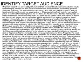 My primary research was answered by 60% male and 40% female and this therefore shows that my results
would be slightly bias as it isn’t a fair survey. Additionally 85% of the people who answered my questions
were ages 18 or under. This means that it is quiet bias as it wont show me the whole pictures of what my
target market thinks. However it was only answered by 26 people and therefore it wont give me the whole
picture of what the different demographics like and dislike. On the other hand it did show me that people find
the sound and music the most important aspect of a horror film and therefor I know what to focus on when I
edit. It additionally showed me that my film idea is viable and that it should work as long as I get enough
suspense in there. It also showed me that it should appeal to a range of people which is the target. My
secondary research helped me to come to the conclusion that young females are more likely to go to see a
horror film as they gave a higher rating than any other group for all of the four random horror films that I chose
to research. My target audience for my short film ‘6 O’Clock’ are 16-24 year olds as our tutor set this for us.
My film would appeal to this target as the main character is of that age group at 18 and it therefore seems
relatable. Additionally as they are relatively young they would be able to related to the setting of a family
having an evening meal together every night, as that is common for the majority of young people. As they are
16-24 they are most likely in some form of further education or have recently finished it and so they could
relate to the practice of coming home at a similar time every night and having dinner. The gender that would
be more inclined to watch my film would be female however it can be aimed towards other genders too, this is
because the protagonist of the film is a young 18 year old girl and people often enjoy films if they can relate to
them however it isn’t anti-gender and therefore it should be enjoyed by all genders. Additionally it will be
aimed mainly at people of a middle class social status or grade B because that is the status of the subject of
my film. This is because the stereotypical middle class family have meals together every night and their lives
seem perfect and therefore at first it seems relatable. However it is not exclusive to them as it could appeal to
the other sections of society too and therefore it doesn’t specifically exclude any social status. My audience
should hold the general values that murder is wrong, especially of a family member who you are supposed to
love. They should therefore find the man in my film scary and evil and so feel for he main girl. They would
also have a family oriented life or be able to relate to that feeling and then therefore find the film shocking
when they see the ending and see how the father betrays and kills his family. The psychographic for my
target audience would come under the groups of either emulator/Wanna be because this kind of person may
be likely to go to see this film as it is a horror and they therefore may want to impress others or socially
conscious type B as they have given up on society and this film shows that humanity has a problem if fathers
are willing to kill their children and wives.
 