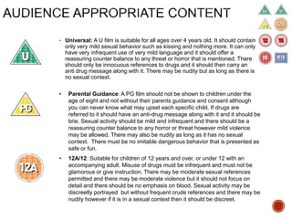 • Universal: A U film is suitable for all ages over 4 years old. It should contain
only very mild sexual behavior such as kissing and nothing more. It can only
have very infrequent use of very mild language and it should offer a
reassuring counter balance to any threat or horror that is mentioned. There
should only be innocuous references to drugs and it should then carry an
anti drug message along with it. There may be nudity but as long as there is
no sexual context.
• Parental Guidance: A PG film should not be shown to children under the
age of eight and not without their parents guidance and consent although
you can never know what may upset each specific child. If drugs are
referred to it should have an anti-drug message along with it and it should be
brie. Sexual activity should be mild and infrequent and there should be a
reassuring counter balance to any horror or threat however mild violence
may be allowed. There may also be nudity as long as it has no sexual
context. There must be no imitable dangerous behavior that is presented as
safe or fun.
• 12A/12: Suitable for children of 12 years and over, or under 12 with an
accompanying adult. Misuse of drugs must be infrequent and must not be
glamorous or give instruction. There may be moderate sexual references
permitted and there may be moderate violence but it should not focus on
detail and there should be no emphasis on blood. Sexual activity may be
discreetly portrayed but without frequent crude references and there may be
nudity however if it is in a sexual context then it should be discreet.
 