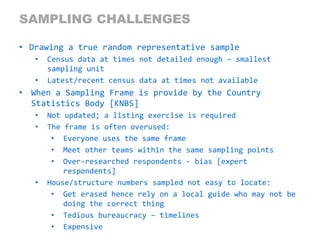 Nokia Internal Use Only
SAMPLING CHALLENGES
• Drawing a true random representative sample
• Census data at times not detailed enough – smallest
sampling unit
• Latest/recent census data at times not available
• When a Sampling Frame is provide by the Country
Statistics Body [KNBS]
• Not updated; a listing exercise is required
• The frame is often overused:
• Everyone uses the same frame
• Meet other teams within the same sampling points
• Over-researched respondents - bias [expert
respondents]
• House/structure numbers sampled not easy to locate:
• Get erased hence rely on a local guide who may not be
doing the correct thing
• Tedious bureaucracy – timelines
• Expensive
 