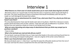 Interview 1
What features on a front cover of a book would entice you to read a book about big foot and why?
Monotone colours as it would make me think that the story is mysterious which would add depth to
the cover. The cover would have to have an illustration that would immediately catch the eye of a
reader as it will distinguish the book from others.
Have you ever seen an advertisement for a book? If yes, what were they? If no, why do you think you
haven’t seen them?
The only advertisements I have seen for books were ads on my phone. I think this is because so many
people spend all of their time on their phones. I have also seen ads on billboards or as posters. This is
because you cant advertise a book on tv due to not having much to show.
What are some interesting and unique ways of advertisement that you think may compel you to
purchase a product?
I have no idea.
What is the last book you read and why did you read it?
The last book I read was Kill Alex Cross as I have read other books in the series and have found them to
be very interesting and enjoyed reading them. I also am a big fan of the writer James Patterson.
What is your favourite book cover and why?
My favourite book cover is ‘I, Alex Cross’. I just like the ways the silhouette stands out from the rest of
the cover and how the colours compliment the title and make them pop out.
 
