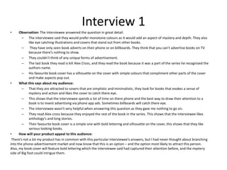 Interview 1
• Observation: The interviewee answered the question in great detail.
– The interviewee said they would prefer monotone colours as it would add an aspect of mystery and depth. They also
like eye catching illustrations and covers that stand out from other books.
– They have only seen book adverts on their phone or on billboards. They think that you can’t advertise books on TV
because there’s nothing to show.
– They couldn’t think of any unique forms of advertisement.
– The last book they read is kill Alex Cross, and they read the book because it was a part of the series he recognized the
authors name.
– His favourite book cover has a silhouette on the cover with simple colours that compliment other parts of the cover
and make aspects pop out.
• What this says about my audience:
– That they are attracted to covers that are simplistic and minimalistic, they look for books that evokes a sense of
mystery and action and likes the cover to catch there eye.
– This shows that the interviewee spends a lot of time on there phone and the best way to draw their attention to a
book is to invest advertising via phone app ads. Sometimes billboards will catch there eye.
– The interviewee wasn’t very helpful when answering this question as they gave me nothing to go on.
– They read Alex cross because they enjoyed the rest of the book in the series. This shows that the interviewee likes
anthology's and long stories.
– Their favourite book cover is a simple one with bold lettering and silhouette on the cover, this shows that they like
serious looking books.
• How will your product appeal to this audience:
There’s not a lot my product has in common with this particular interviewee’s answers, but I had never thought about branching
into the phone-advertisement market and now know that this is an option – and the option most likely to attract this person.
Also, my book cover will feature bold lettering which the interviewee said had captured their attention before, and the mystery
side of Big foot could intrigue them.
 