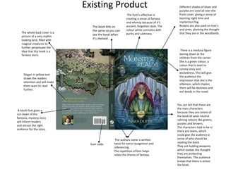 Existing Product
There is a medusa figure
leering down at the
children from the corner.
She is a green colour, a
colour that is seen to
convey envy and
wickedness. This will give
the audience the
impression that she is the
villainess, which implies
there will be darkness and
evil deeds in the novel.
The authors name is written
twice for extra recognition and
referencing.
The repetition of font helps
relate the theme of fantasy.
The font is effective in
creating a sense of fantasy
and whimsy because of it’s
ancient, forgotten style. The
colour white connotes with
purity and calmness.
The book title on
the spine so you can
see the book when
it’s shelved.
You can tell that these are
the main characters
because they are centre of
the book all wear neutral
calming colours like greens,
purples and browns.
The characters look to be in
there pre-teens, which
could give the audience a
sense of who should be
reading the book.
They are holding weapons
which evokes the thought
they are protecting
themselves. The audience
knows that there is action
the book.
Different shades of blues and
purples are used all over the
front cover, giving a sense of
looming night time and
mysterious fog.
Browns are also used on tree’s
and vines, planting the thought
that they are in the woodlands.
A blurb that gives a
run down of the
fantasia, mystery story
will inform readers
and attract the right
audience for the story.
Scan code.
The whole back cover is a
picture of a very mythic
looking land, filled with
magical creatures to
further perpetuate the
idea that this book is a
fantasy story.
Slogan in yellow text
draws the readers
attention and will make
them want to read
further.
 