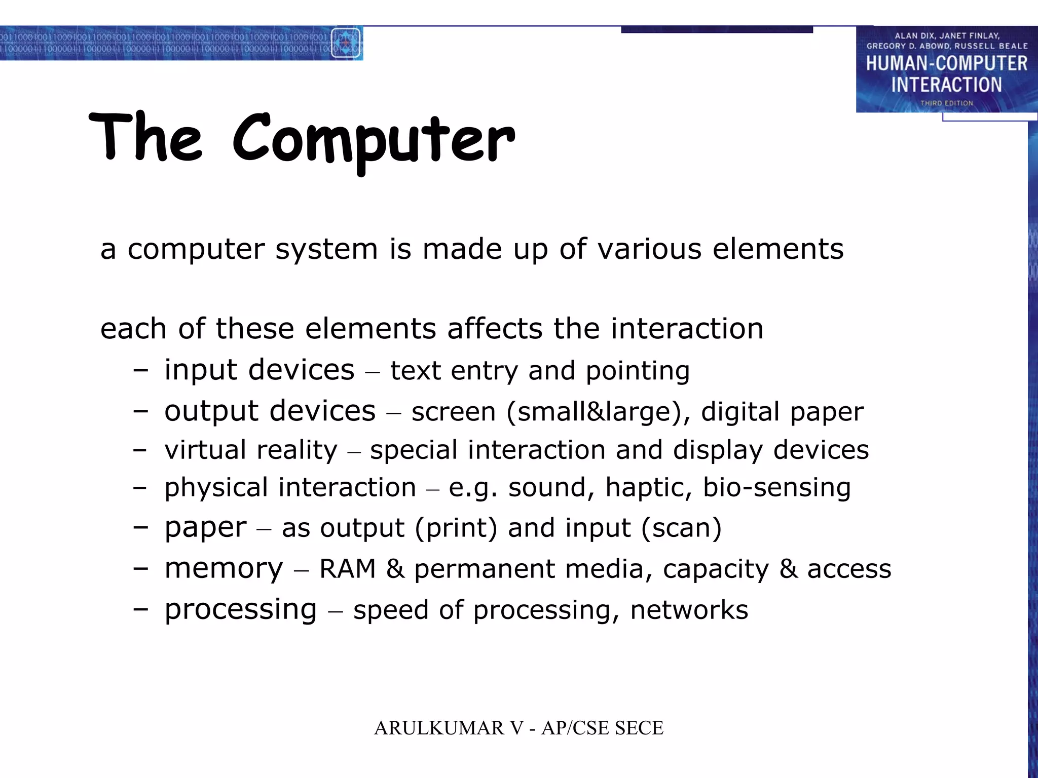 The Computer
a computer system is made up of various elements
each of these elements affects the interaction
– input devices – text entry and pointing
– output devices – screen (small&large), digital paper
– virtual reality – special interaction and display devices
– physical interaction – e.g. sound, haptic, bio-sensing
– paper – as output (print) and input (scan)
– memory – RAM & permanent media, capacity & access
– processing – speed of processing, networks
ARULKUMAR V - AP/CSE SECE
 