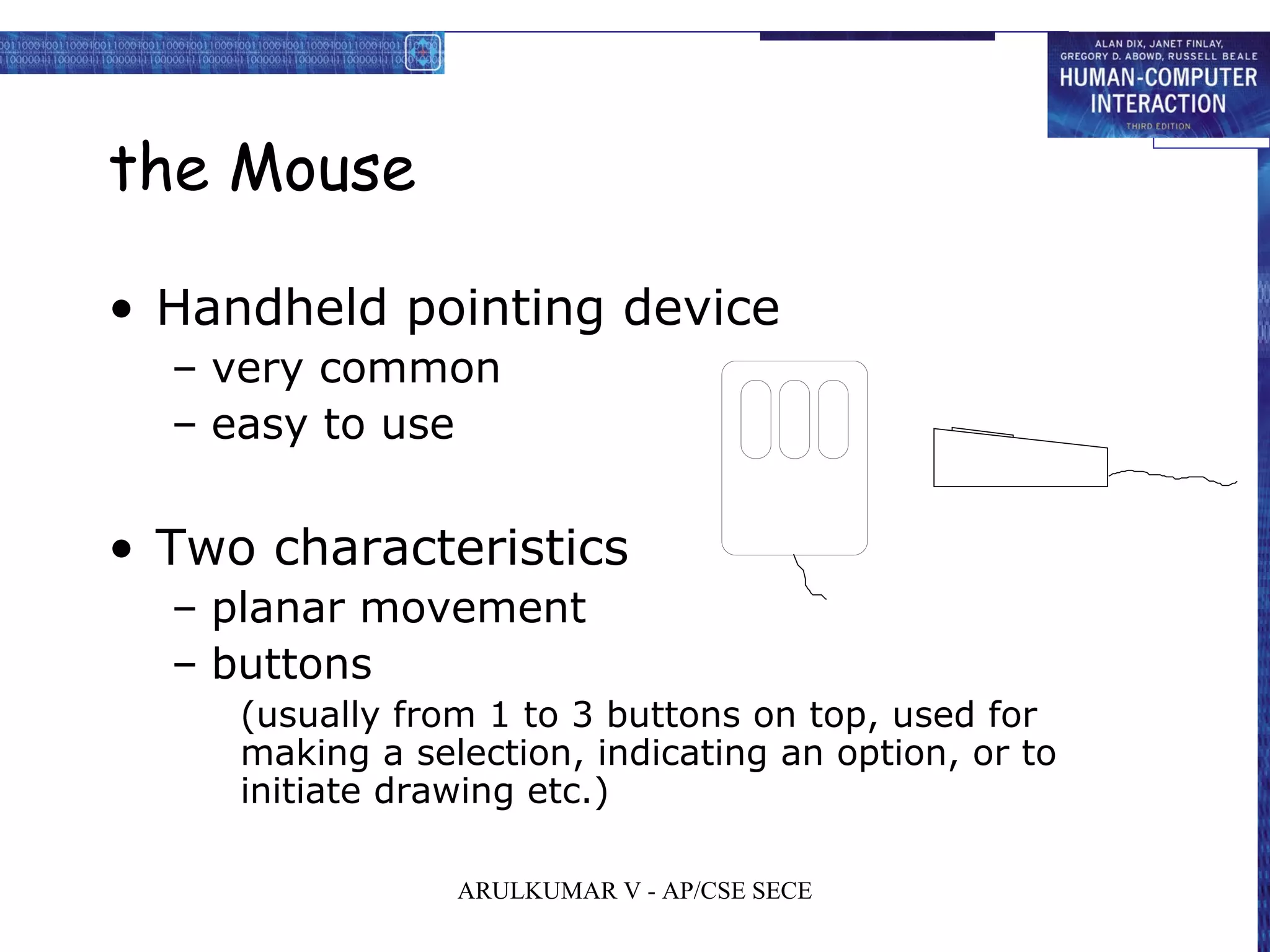 the Mouse
• Handheld pointing device
– very common
– easy to use
• Two characteristics
– planar movement
– buttons
(usually from 1 to 3 buttons on top, used for
making a selection, indicating an option, or to
initiate drawing etc.)
ARULKUMAR V - AP/CSE SECE
 