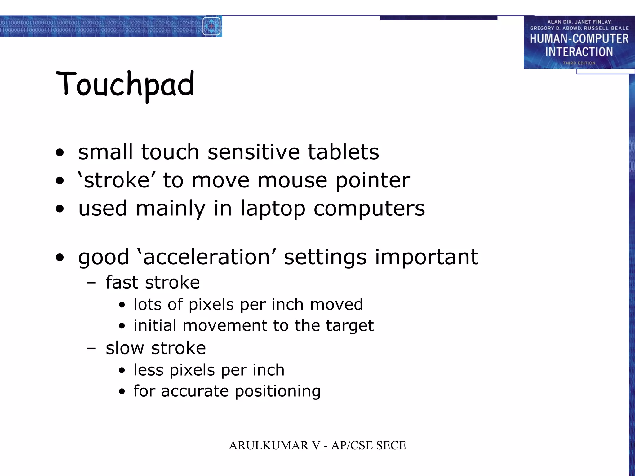 Touchpad
• small touch sensitive tablets
• ‘stroke’ to move mouse pointer
• used mainly in laptop computers
• good ‘acceleration’ settings important
– fast stroke
• lots of pixels per inch moved
• initial movement to the target
– slow stroke
• less pixels per inch
• for accurate positioning
ARULKUMAR V - AP/CSE SECE
 