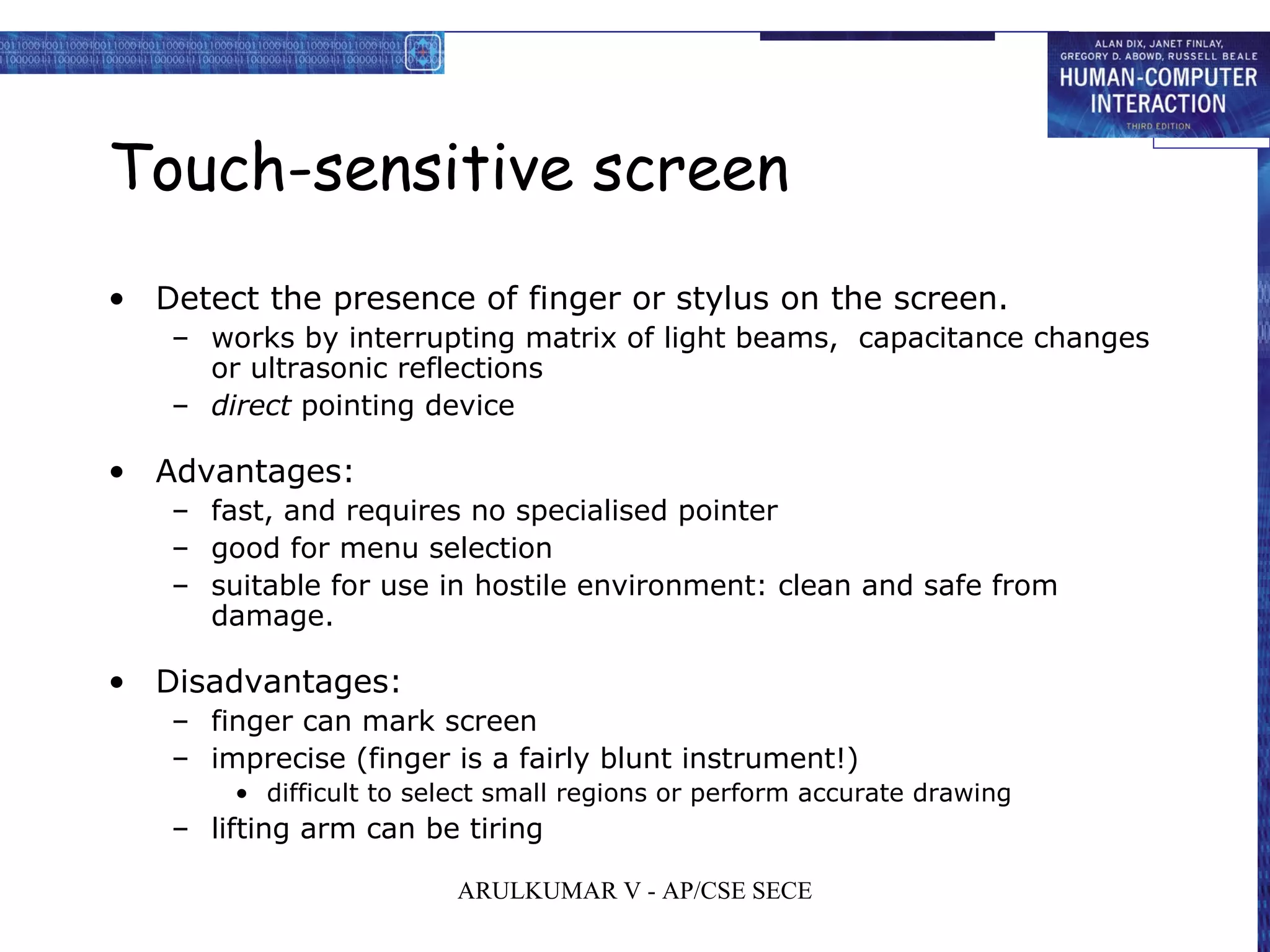 Touch-sensitive screen
• Detect the presence of finger or stylus on the screen.
– works by interrupting matrix of light beams, capacitance changes
or ultrasonic reflections
– direct pointing device
• Advantages:
– fast, and requires no specialised pointer
– good for menu selection
– suitable for use in hostile environment: clean and safe from
damage.
• Disadvantages:
– finger can mark screen
– imprecise (finger is a fairly blunt instrument!)
• difficult to select small regions or perform accurate drawing
– lifting arm can be tiring
ARULKUMAR V - AP/CSE SECE
 