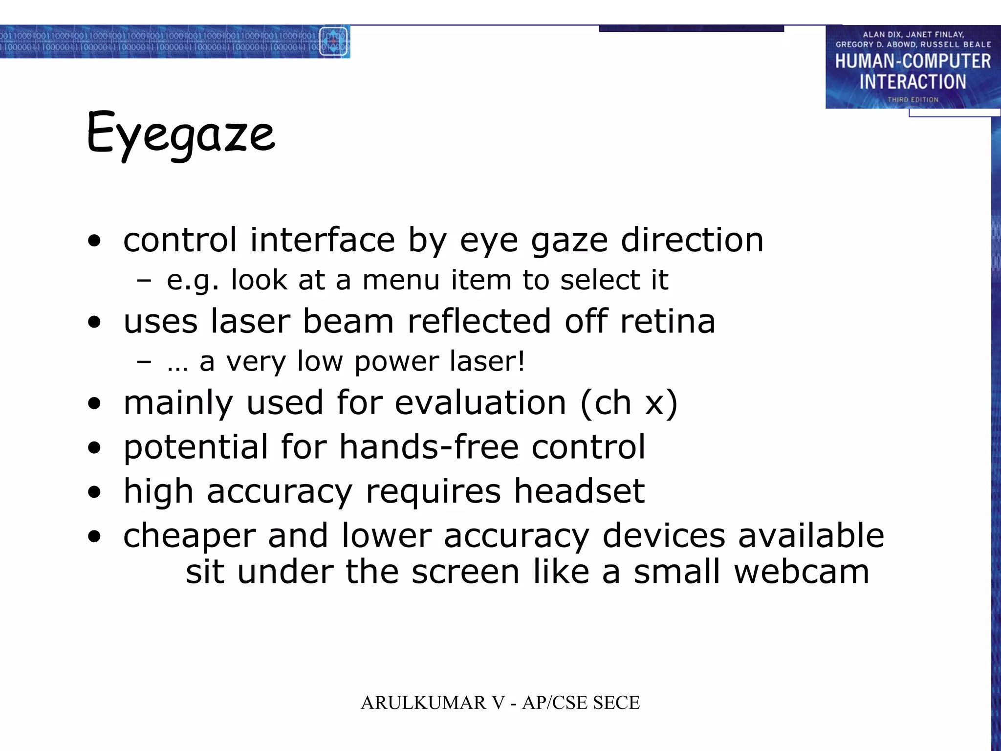 Eyegaze
• control interface by eye gaze direction
– e.g. look at a menu item to select it
• uses laser beam reflected off retina
– … a very low power laser!
• mainly used for evaluation (ch x)
• potential for hands-free control
• high accuracy requires headset
• cheaper and lower accuracy devices available
sit under the screen like a small webcam
ARULKUMAR V - AP/CSE SECE
 