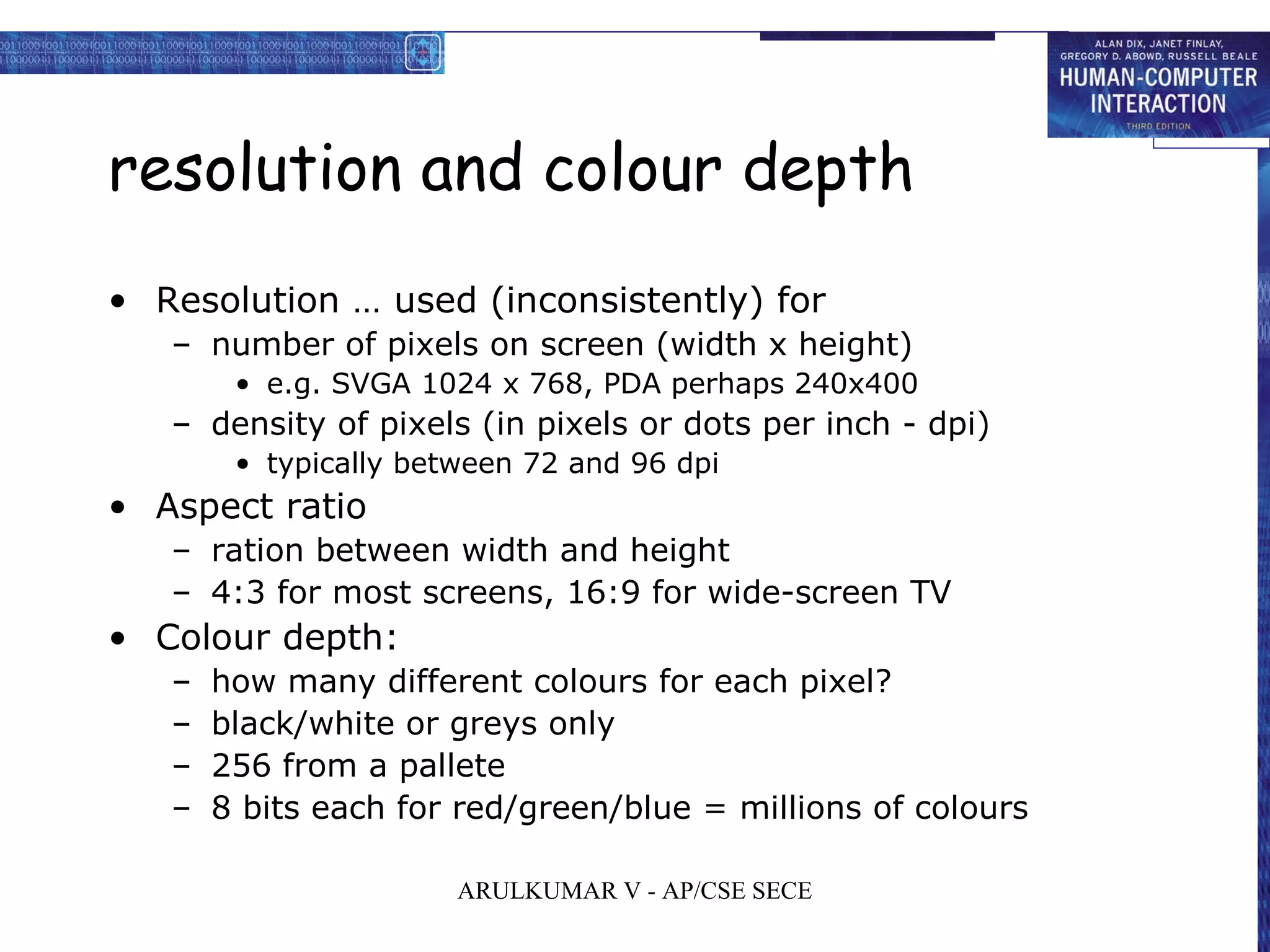 resolution and colour depth
• Resolution … used (inconsistently) for
– number of pixels on screen (width x height)
• e.g. SVGA 1024 x 768, PDA perhaps 240x400
– density of pixels (in pixels or dots per inch - dpi)
• typically between 72 and 96 dpi
• Aspect ratio
– ration between width and height
– 4:3 for most screens, 16:9 for wide-screen TV
• Colour depth:
– how many different colours for each pixel?
– black/white or greys only
– 256 from a pallete
– 8 bits each for red/green/blue = millions of colours
ARULKUMAR V - AP/CSE SECE
 