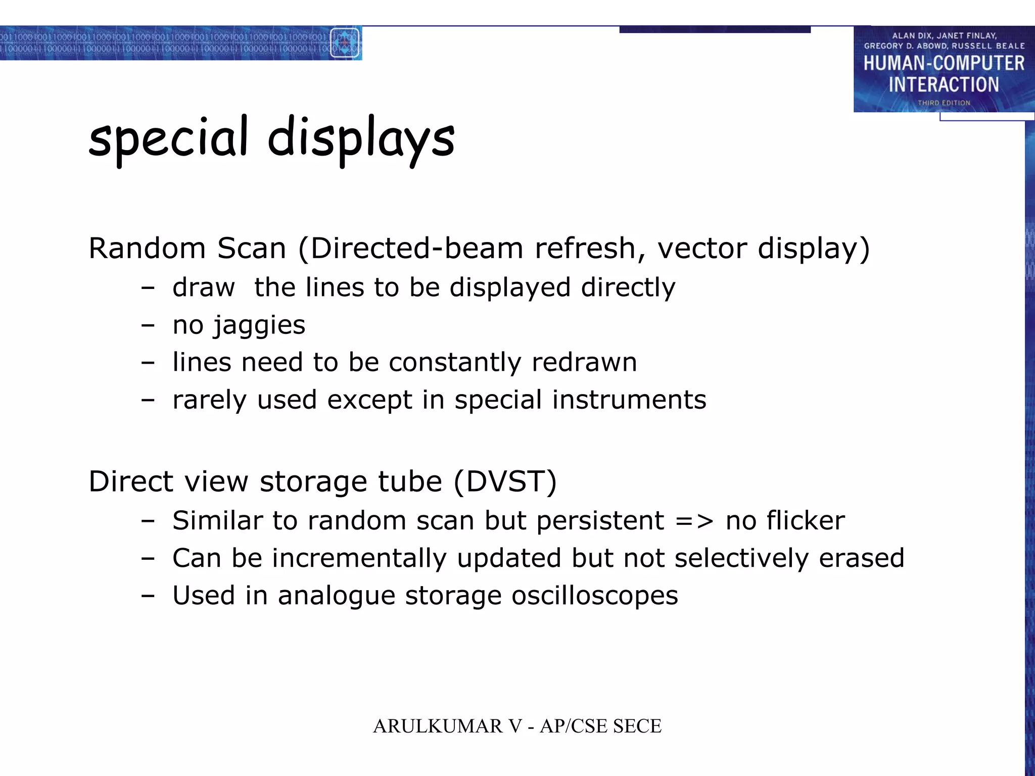 special displays
Random Scan (Directed-beam refresh, vector display)
– draw the lines to be displayed directly
– no jaggies
– lines need to be constantly redrawn
– rarely used except in special instruments
Direct view storage tube (DVST)
– Similar to random scan but persistent => no flicker
– Can be incrementally updated but not selectively erased
– Used in analogue storage oscilloscopes
ARULKUMAR V - AP/CSE SECE
 