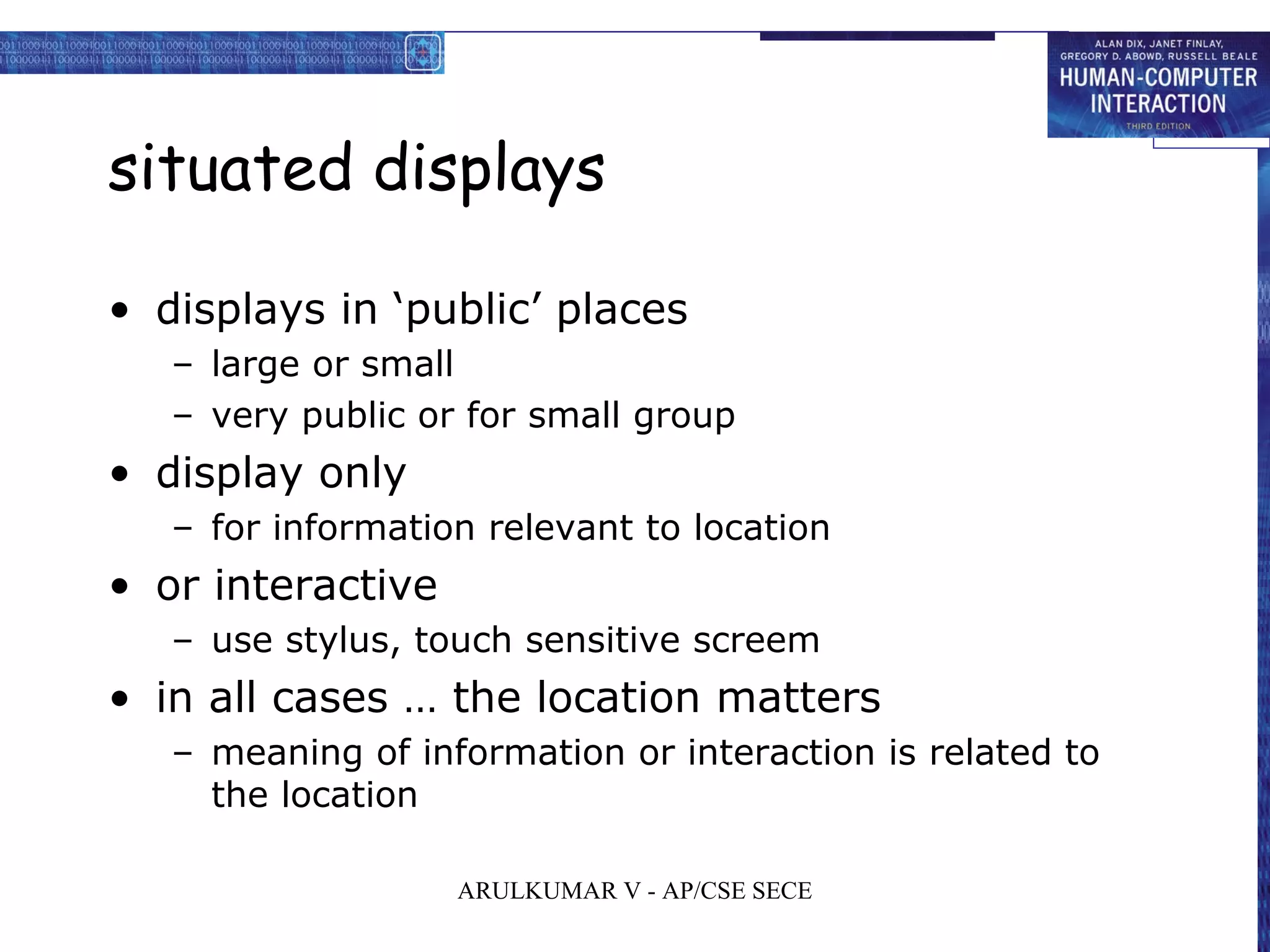 situated displays
• displays in ‘public’ places
– large or small
– very public or for small group
• display only
– for information relevant to location
• or interactive
– use stylus, touch sensitive screem
• in all cases … the location matters
– meaning of information or interaction is related to
the location
ARULKUMAR V - AP/CSE SECE
 
