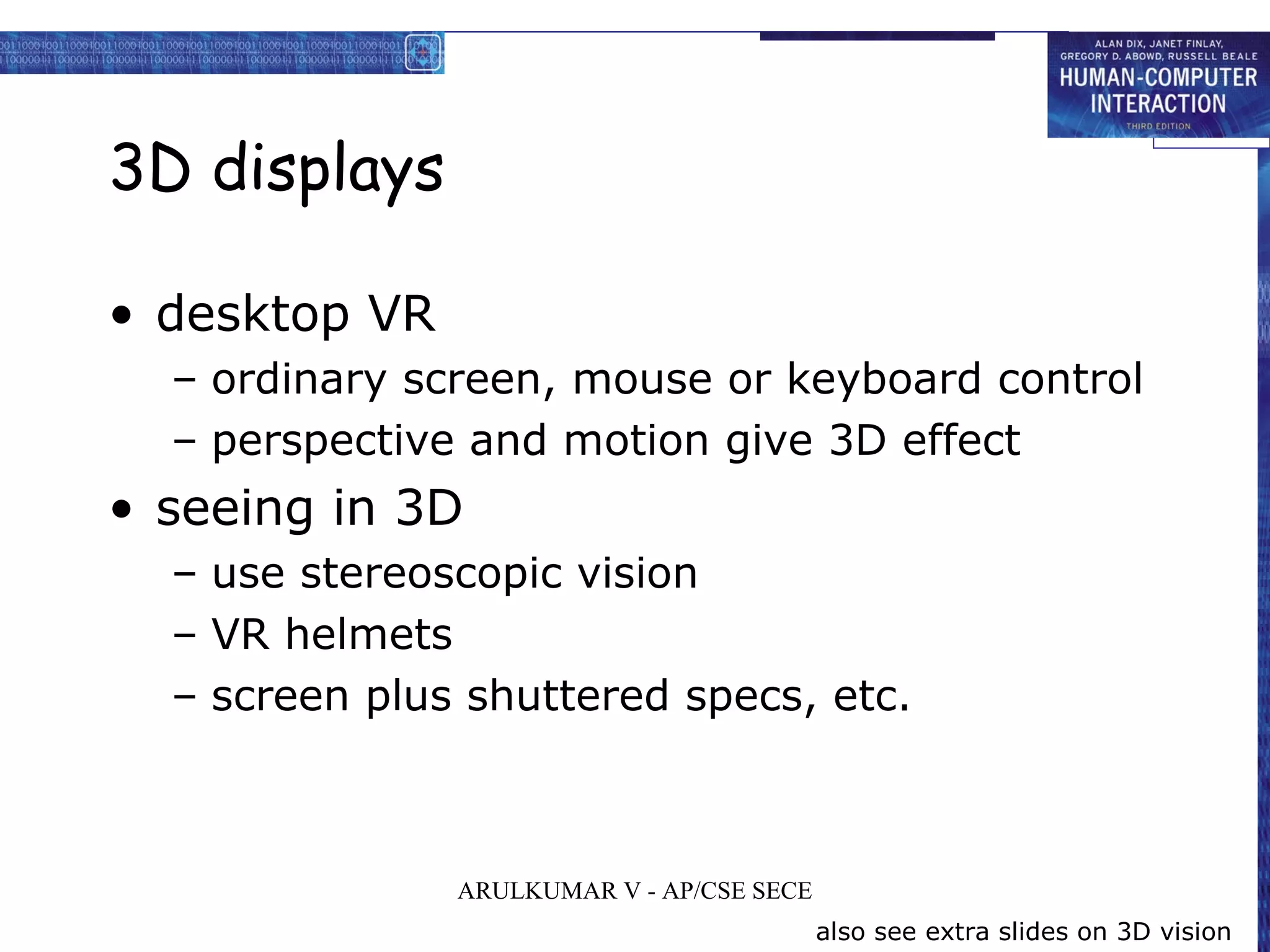 3D displays
• desktop VR
– ordinary screen, mouse or keyboard control
– perspective and motion give 3D effect
• seeing in 3D
– use stereoscopic vision
– VR helmets
– screen plus shuttered specs, etc.
also see extra slides on 3D vision
ARULKUMAR V - AP/CSE SECE
 