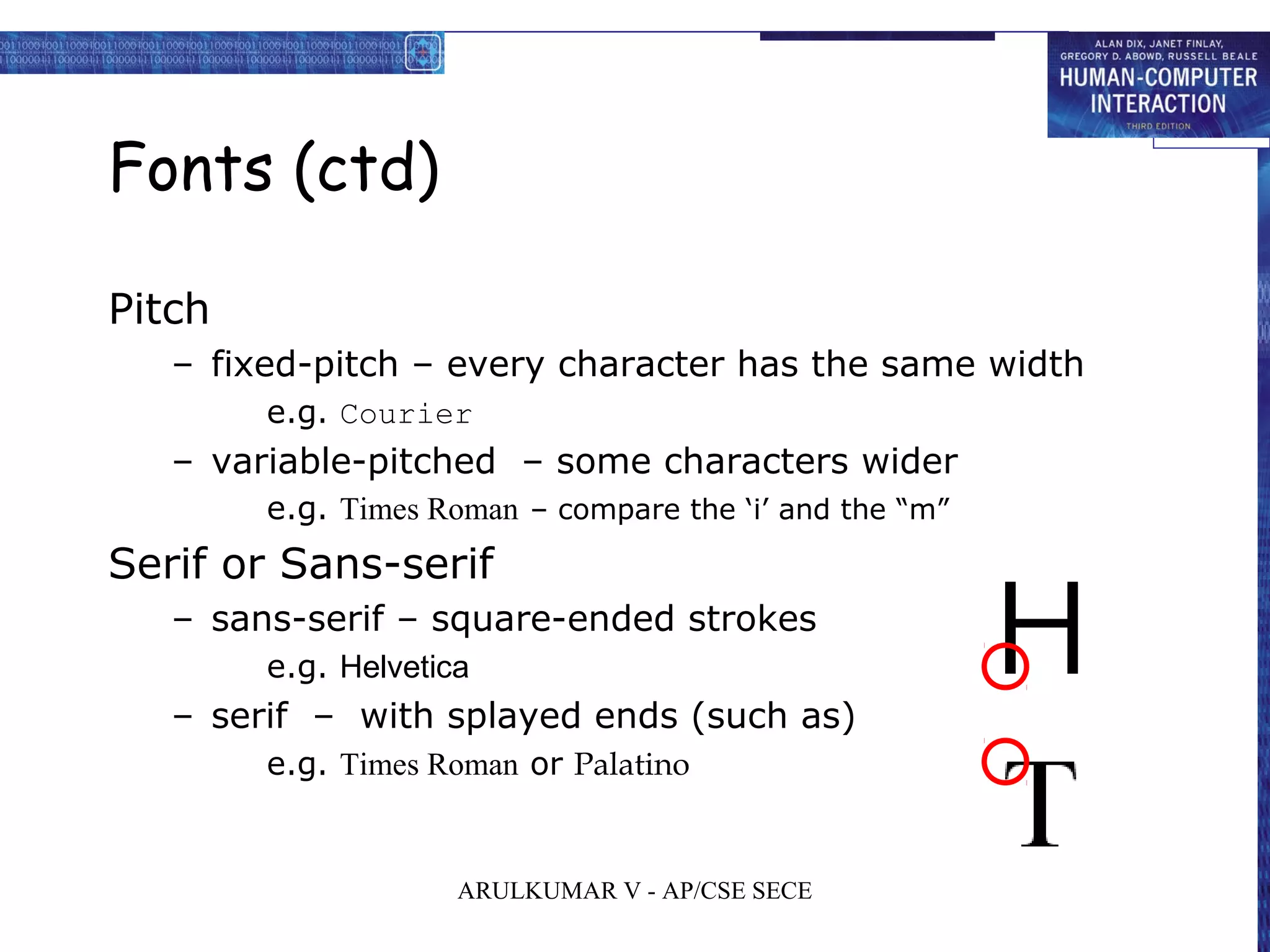 Fonts (ctd)
Pitch
– fixed-pitch – every character has the same width
e.g. Courier
– variable-pitched – some characters wider
e.g. Times Roman – compare the ‘i’ and the “m”
Serif or Sans-serif
– sans-serif – square-ended strokes
e.g. Helvetica
– serif – with splayed ends (such as)
e.g. Times Roman or Palatino
ARULKUMAR V - AP/CSE SECE
 