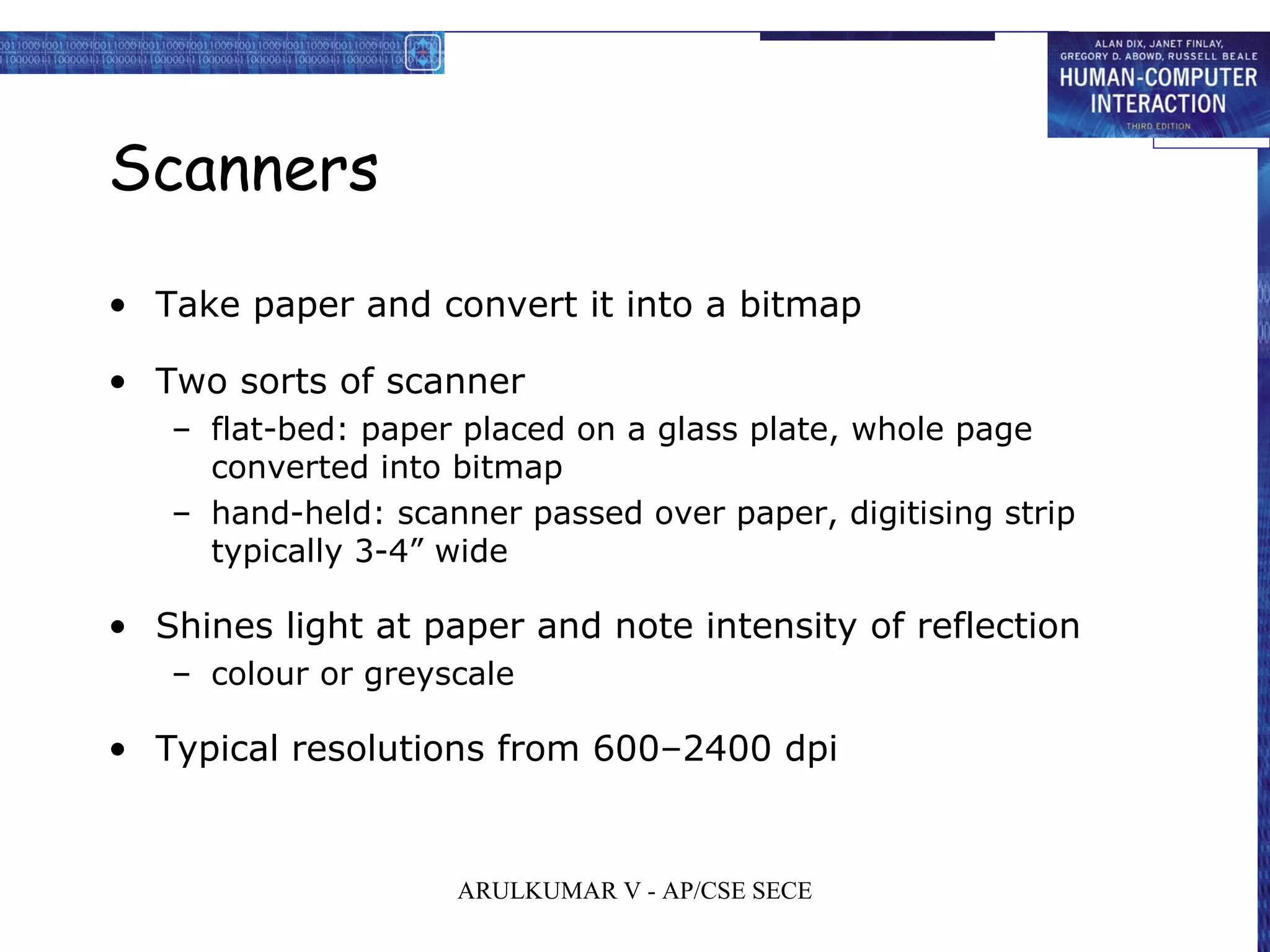 Scanners
• Take paper and convert it into a bitmap
• Two sorts of scanner
– flat-bed: paper placed on a glass plate, whole page
converted into bitmap
– hand-held: scanner passed over paper, digitising strip
typically 3-4” wide
• Shines light at paper and note intensity of reflection
– colour or greyscale
• Typical resolutions from 600–2400 dpi
ARULKUMAR V - AP/CSE SECE
 