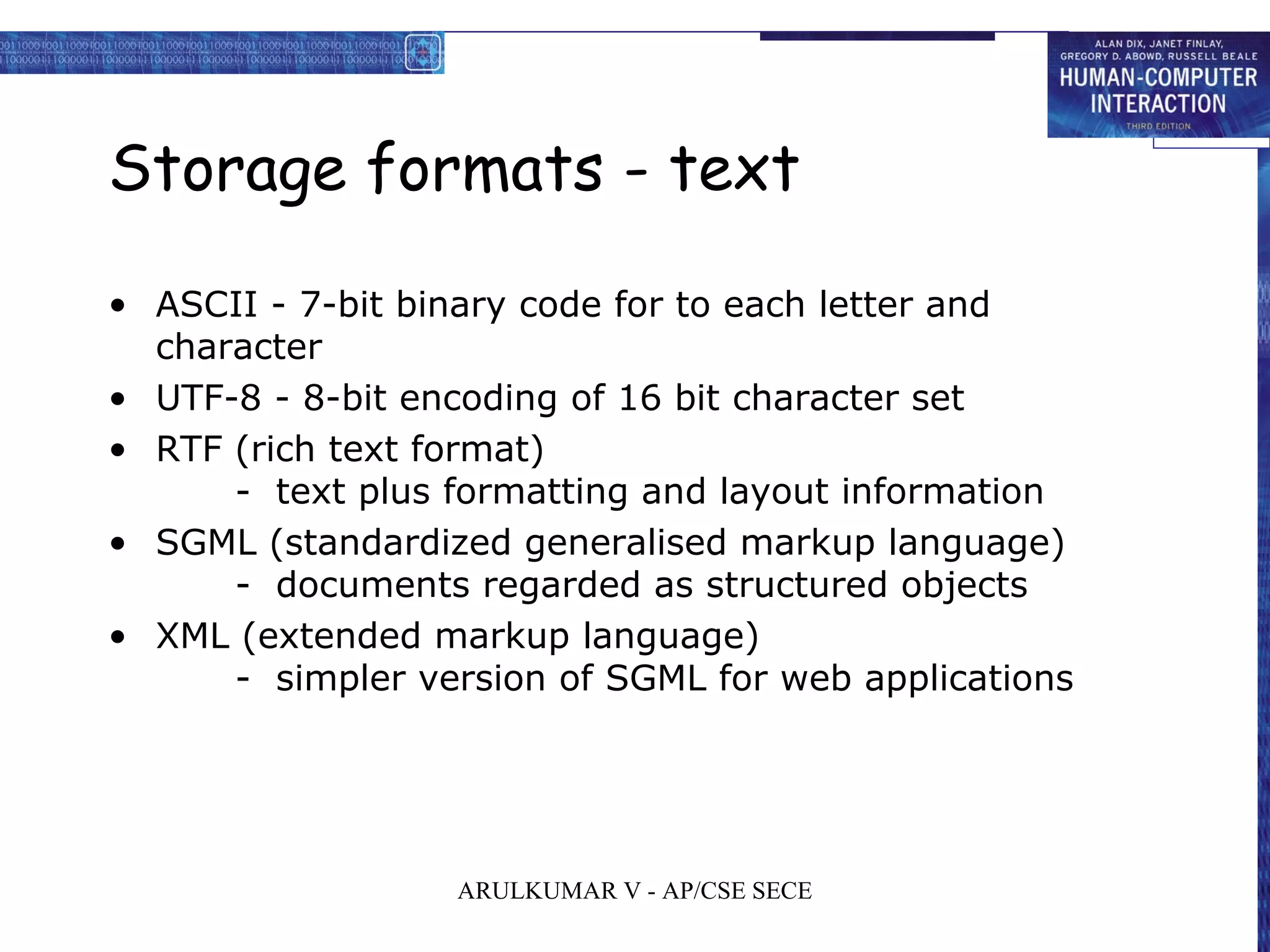 Storage formats - text
• ASCII - 7-bit binary code for to each letter and
character
• UTF-8 - 8-bit encoding of 16 bit character set
• RTF (rich text format)
- text plus formatting and layout information
• SGML (standardized generalised markup language)
- documents regarded as structured objects
• XML (extended markup language)
- simpler version of SGML for web applications
ARULKUMAR V - AP/CSE SECE
 