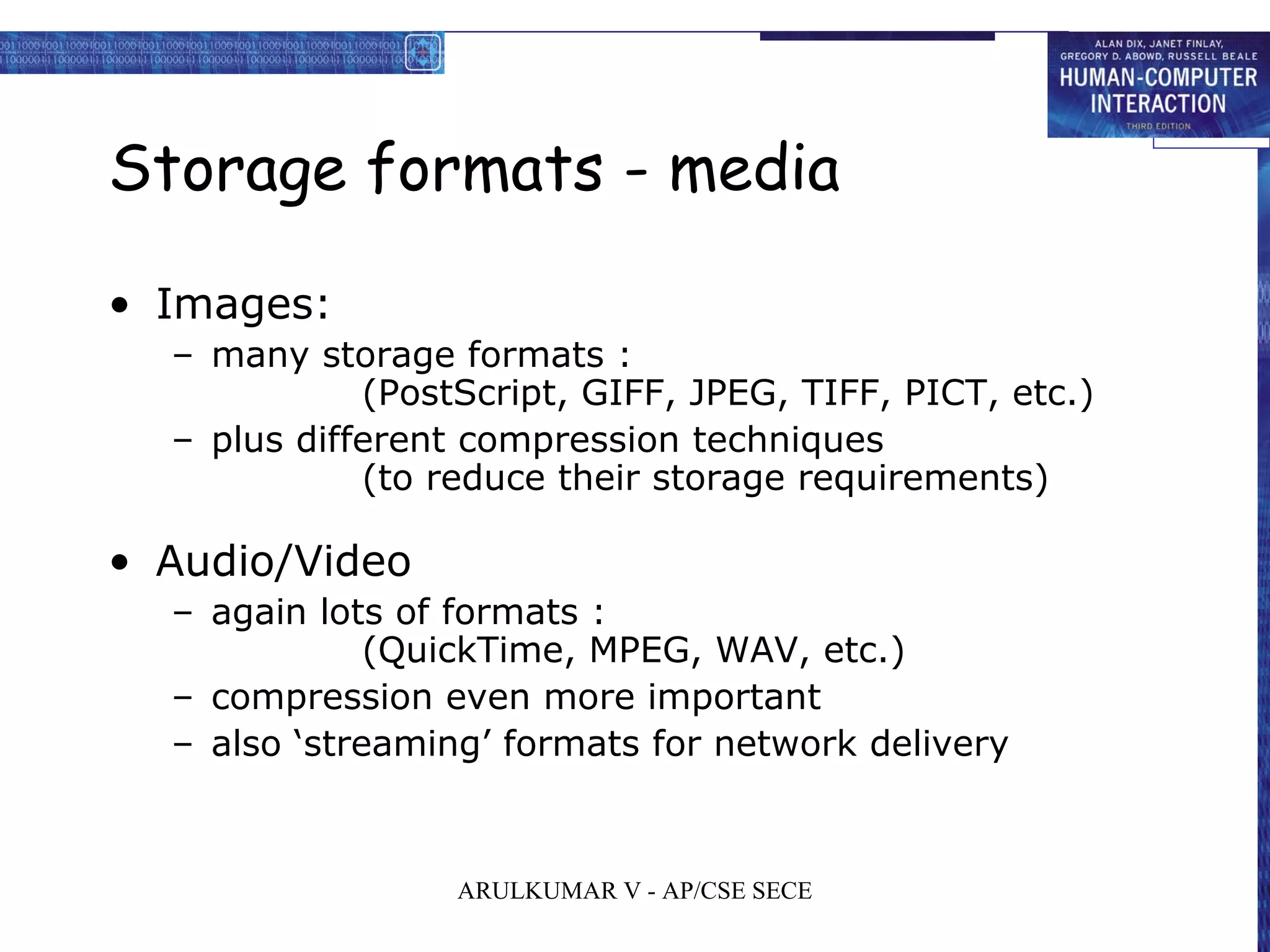 Storage formats - media
• Images:
– many storage formats :
(PostScript, GIFF, JPEG, TIFF, PICT, etc.)
– plus different compression techniques
(to reduce their storage requirements)
• Audio/Video
– again lots of formats :
(QuickTime, MPEG, WAV, etc.)
– compression even more important
– also ‘streaming’ formats for network delivery
ARULKUMAR V - AP/CSE SECE
 