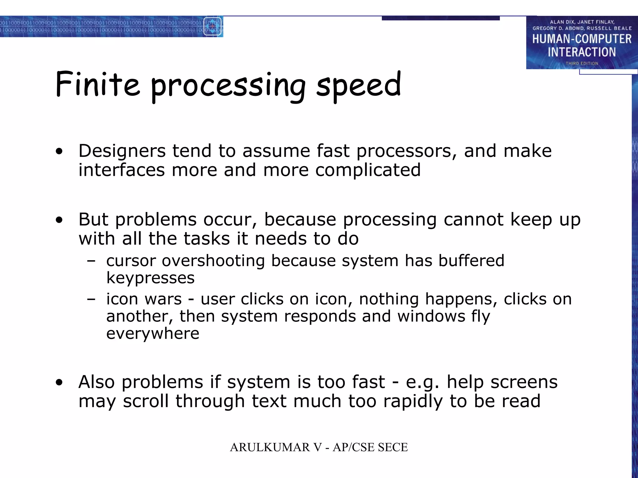 Finite processing speed
• Designers tend to assume fast processors, and make
interfaces more and more complicated
• But problems occur, because processing cannot keep up
with all the tasks it needs to do
– cursor overshooting because system has buffered
keypresses
– icon wars - user clicks on icon, nothing happens, clicks on
another, then system responds and windows fly
everywhere
• Also problems if system is too fast - e.g. help screens
may scroll through text much too rapidly to be read
ARULKUMAR V - AP/CSE SECE
 