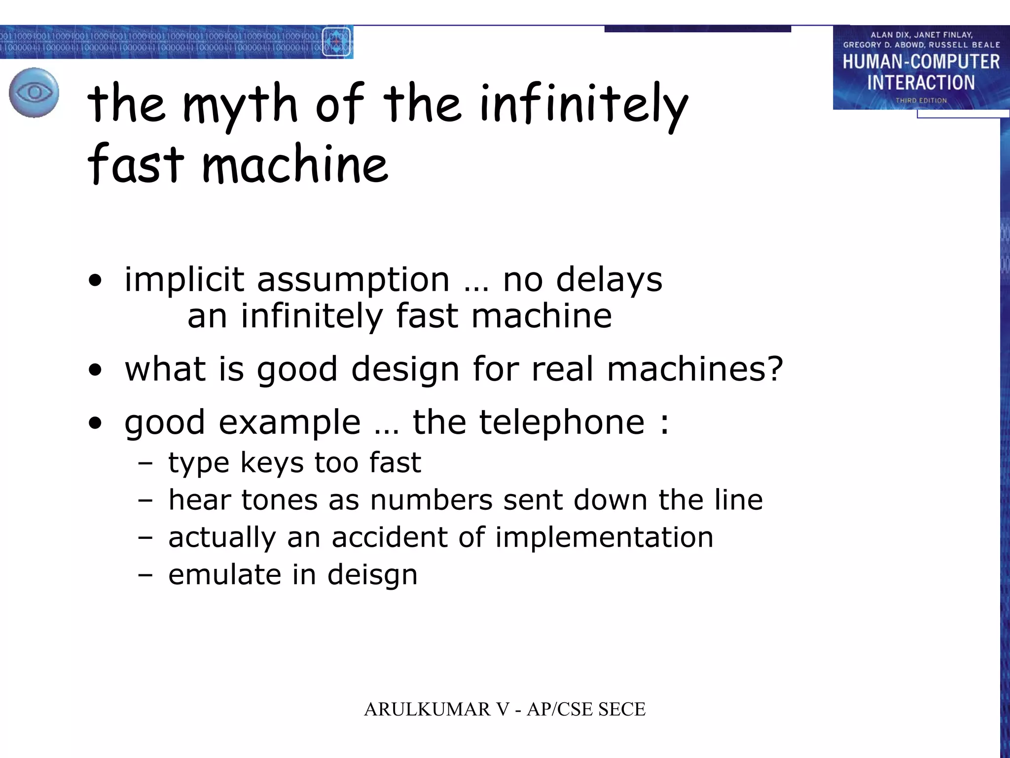 the myth of the infinitely
fast machine
• implicit assumption … no delays
an infinitely fast machine
• what is good design for real machines?
• good example … the telephone :
– type keys too fast
– hear tones as numbers sent down the line
– actually an accident of implementation
– emulate in deisgn
ARULKUMAR V - AP/CSE SECE
 