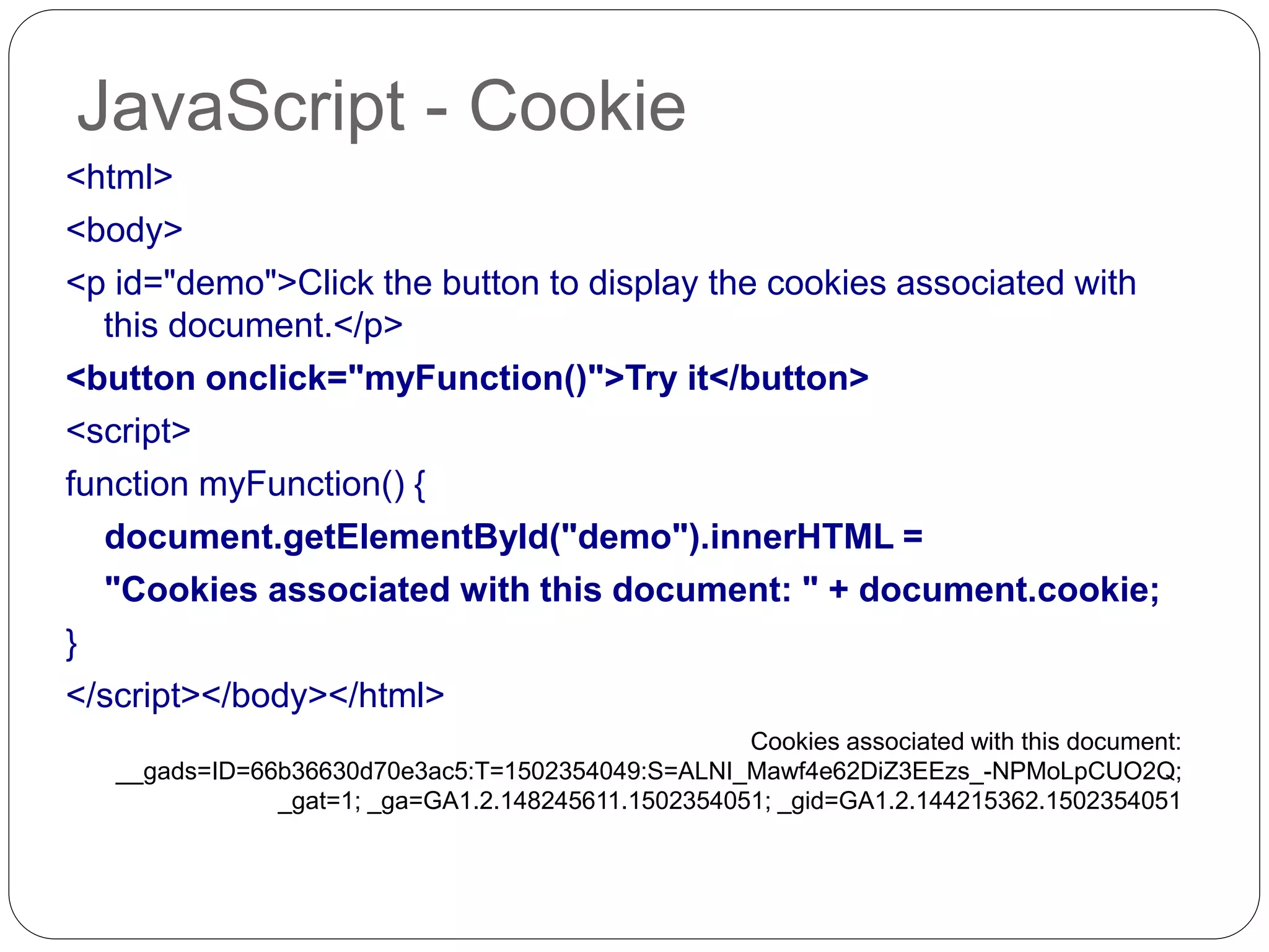 JavaScript - Cookie <html> <body> <p id="demo">Click the button to display the cookies associated with this document.</p> <button onclick="myFunction()">Try it</button> <script> function myFunction() { document.getElementById("demo").innerHTML = "Cookies associated with this document: " + document.cookie; } </script></body></html> Cookies associated with this document: __gads=ID=66b36630d70e3ac5:T=1502354049:S=ALNI_Mawf4e62DiZ3EEzs_-NPMoLpCUO2Q; _gat=1; _ga=GA1.2.148245611.1502354051; _gid=GA1.2.144215362.1502354051 