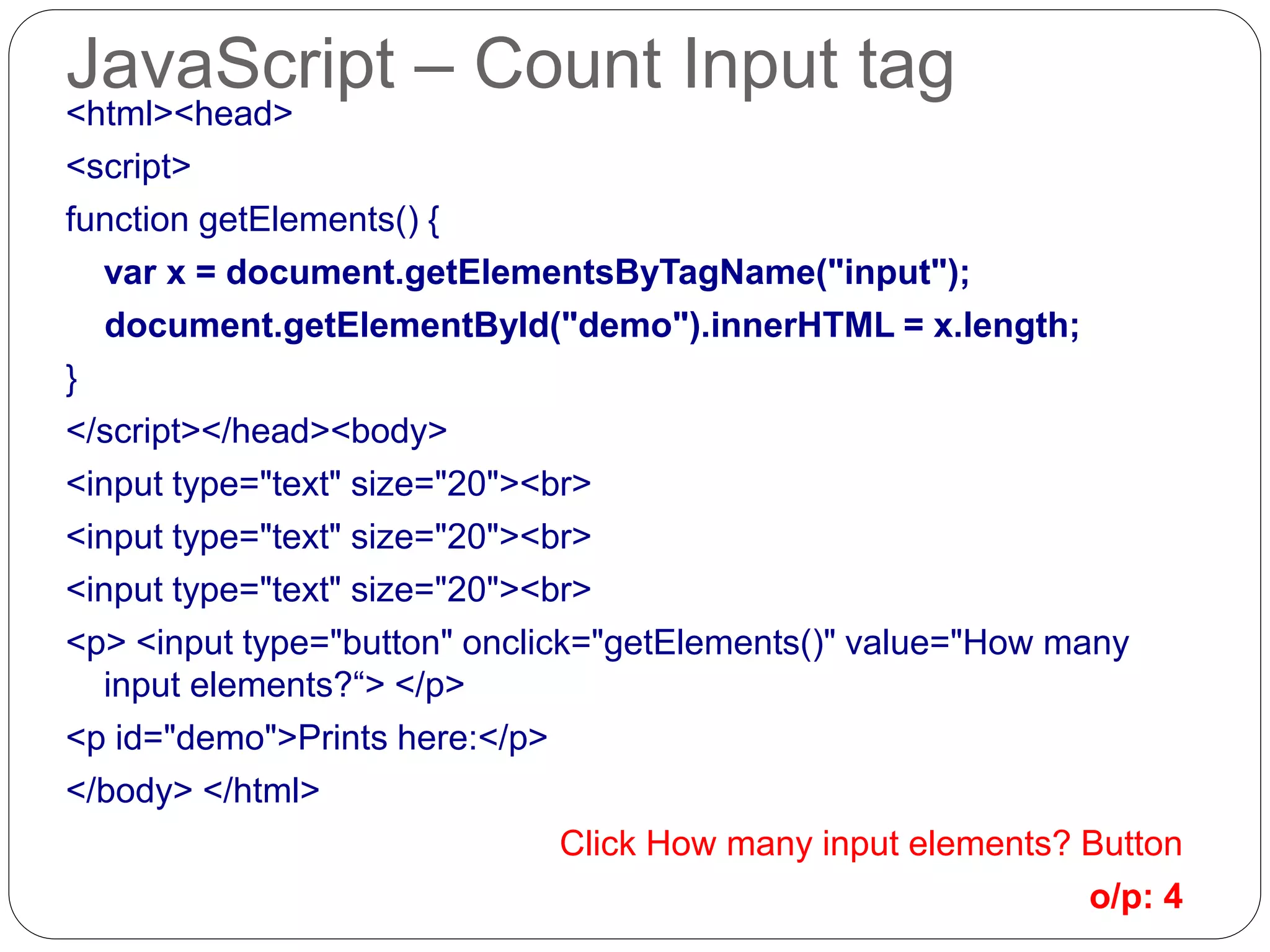 JavaScript – Count Input tag <html><head> <script> function getElements() { var x = document.getElementsByTagName("input"); document.getElementById("demo").innerHTML = x.length; } </script></head><body> <input type="text" size="20"><br> <input type="text" size="20"><br> <input type="text" size="20"><br> <p> <input type="button" onclick="getElements()" value="How many input elements?“> </p> <p id="demo">Prints here:</p> </body> </html> Click How many input elements? Button o/p: 4 