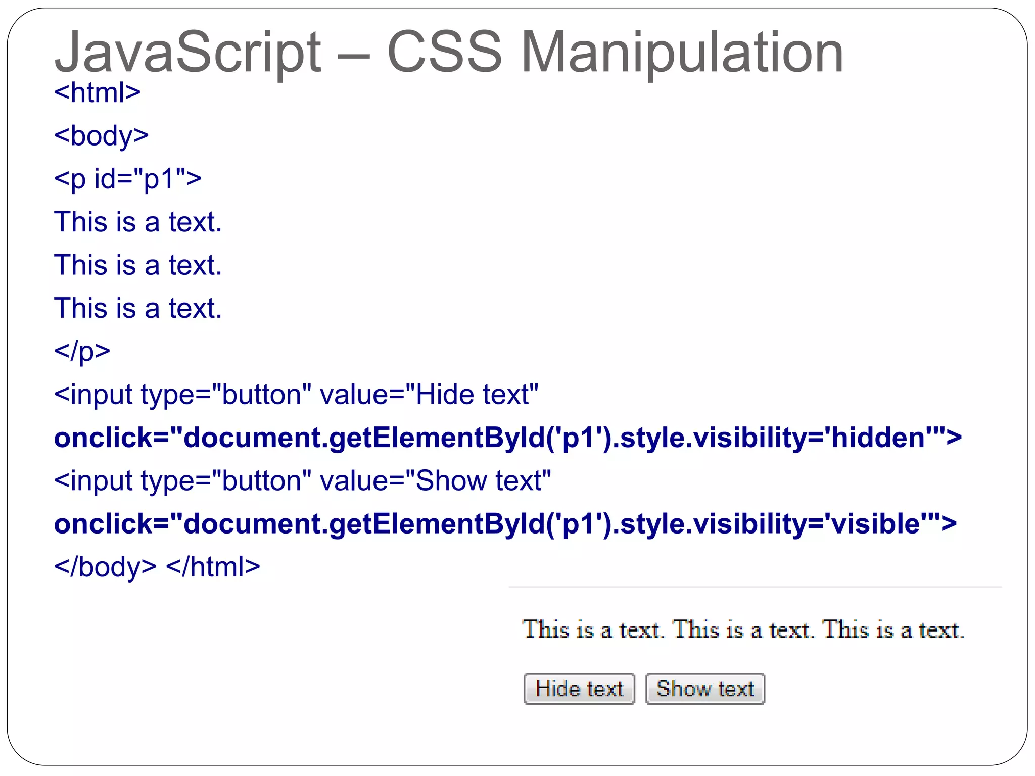 JavaScript – CSS Manipulation <html> <body> <p id="p1"> This is a text. This is a text. This is a text. </p> <input type="button" value="Hide text" onclick="document.getElementById('p1').style.visibility='hidden'"> <input type="button" value="Show text" onclick="document.getElementById('p1').style.visibility='visible'"> </body> </html> 