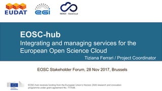 EOSC-hub receives funding from the European Union’s Horizon 2020 research and innovation
programme under grant agreement No. 777536.
EOSC-hub
Integrating and managing services for the
European Open Science Cloud
EOSC Stakeholder Forum, 28 Nov 2017, Brussels
Tiziana Ferrari / Project Coordinator
 