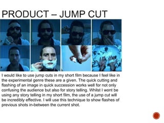 I would like to use jump cuts in my short film because I feel like in
the experimental genre these are a given. The quick cutting and
flashing of an image in quick succession works well for not only
confusing the audience but also for story telling. Whilst I wont be
using any story telling in my short film, the use of a jump cut will
be incredibly effective. I will use this technique to show flashes of
previous shots in-between the current shot.
 