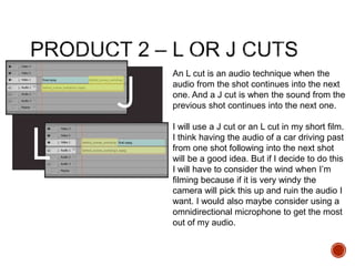 An L cut is an audio technique when the
audio from the shot continues into the next
one. And a J cut is when the sound from the
previous shot continues into the next one.
I will use a J cut or an L cut in my short film.
I think having the audio of a car driving past
from one shot following into the next shot
will be a good idea. But if I decide to do this
I will have to consider the wind when I’m
filming because if it is very windy the
camera will pick this up and ruin the audio I
want. I would also maybe consider using a
omnidirectional microphone to get the most
out of my audio.
 