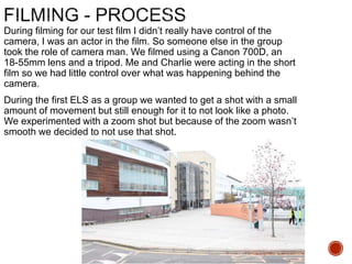 During filming for our test film I didn’t really have control of the
camera, I was an actor in the film. So someone else in the group
took the role of camera man. We filmed using a Canon 700D, an
18-55mm lens and a tripod. Me and Charlie were acting in the short
film so we had little control over what was happening behind the
camera.
During the first ELS as a group we wanted to get a shot with a small
amount of movement but still enough for it to not look like a photo.
We experimented with a zoom shot but because of the zoom wasn’t
smooth we decided to not use that shot.
 