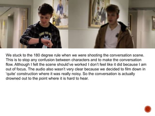 We stuck to the 180 degree rule when we were shooting the conversation scene.
This is to stop any confusion between characters and to make the conversation
flow. Although I felt the scene should’ve worked I don’t feel like it did because I am
out of focus. The audio also wasn’t very clear because we decided to film down in
‘quite’ construction where it was really noisy. So the conversation is actually
drowned out to the point where it is hard to hear.
 