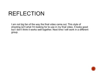 I am not big fan of the way the final video came out. This style of
shooting isn't what I'm looking for to use in my final video. It looks good
but I don’t think it works well together. Next time I will work in a different
group.
 