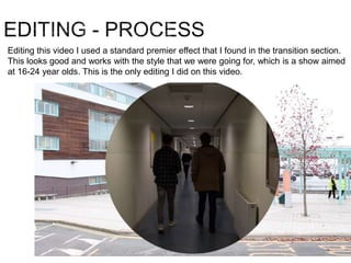Editing this video I used a standard premier effect that I found in the transition section.
This looks good and works with the style that we were going for, which is a show aimed
at 16-24 year olds. This is the only editing I did on this video.
 