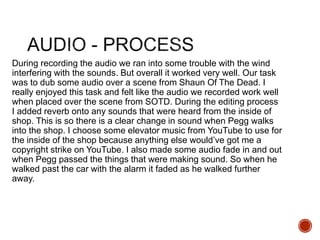 During recording the audio we ran into some trouble with the wind
interfering with the sounds. But overall it worked very well. Our task
was to dub some audio over a scene from Shaun Of The Dead. I
really enjoyed this task and felt like the audio we recorded work well
when placed over the scene from SOTD. During the editing process
I added reverb onto any sounds that were heard from the inside of
shop. This is so there is a clear change in sound when Pegg walks
into the shop. I choose some elevator music from YouTube to use for
the inside of the shop because anything else would’ve got me a
copyright strike on YouTube. I also made some audio fade in and out
when Pegg passed the things that were making sound. So when he
walked past the car with the alarm it faded as he walked further
away.
 