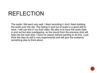 The audio I felt went very well. I liked recording it. And I liked dubbing
the audio over the clip. The fading in and out of audio is a good skill to
have. I will use this in my final video. My plan is to have the audio fade
in and out but also overlapping, so the sound from the previous shot will
fade into the next shot. I have no reason behind wanting to do this, I just
think the idea its self is very experimental and will give the audience
something else to think about.
 