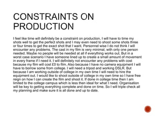 I feel like time will definitely be a constraint on production, I will have to time my
shots well to get the perfect shots and I may even need to shoot some shots three
or four times to get the exact shot that I want. Personnel wise I do not think I will
encounter any problems. The cast in my film is very minimal, with only one person
needed. Maybe no people will be needed at all if everything works out. But in a
worst case scenario I have someone lined up to create a small amount of movement
in every frame if I need it. I will definitely not encounter any problems with cost
because my film will cost £0 to film. Also because I have no camera equipment I will
have to borrow some from college. I will need a tripod and working DSLR. But
because I am working outside of college in my own time I will need to hire the
equipment out. I would like to shoot outside of college in my own time so I have free
reign on how I can create the film and shoot it. If done in college time then I am
limited to the college campus which is less then ideal for what I need. Organisation
will be key to getting everything complete and done on time. So I will triple check all
my planning and make sure it is all done and up to date.
 