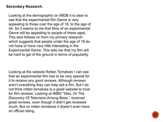 Looking at the demographic on IMDB it is clear to
see that the experimental film Genre is very
appealing to those over the age of 18, to the age of
44. So it seems to me that films of an experimental
Genre will be appealing to people of these ages.
This also follows on from my primary research
which suggests that people under the age of 18 do
not have or have very little interesting in the
Experimental Genre. This tells me that my film will
be hard to get of the ground in terms of popularity.
Secondary Research.
Looking at the website Rotten Tomatoes I can see
that an experimental film has to be very special for
it to receive any good reviews. Although reviews
aren’t everything they can help sell a film. But I do
not think rotten tomatoes is a great website to trust
for film reviews. Looking at IMBD “Wax, Or The
Discovery Of Television Among Bees.” received
great reviews, even though it didn’t get reviewed
much. But on rotten tomatoes it doesn’t even have
an official rating.
 