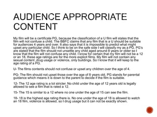 My film will be a certificate PG, because the classification of a U film will states that the
film will not confuse a child. The BBFC claims that any film that is a U should be suitable
for audiences 4 years and over. It also says that it is impossible to predict what might
upset any particular child. So I think to be on the safe side I will classify my as a PG. PG’s
are stated that the film should not unsettle any child aged around 8 years or older so I
know that the film will not confuse any child. I know for certain that my film will not be a 12
or an 18, these age ratings are for the more explicit films. My film will not contain any
sexual content ,drug usage or violence, only buildings. So I know that it will keep to the
age rating of a PG.
U- The films contents should not confuse or upset any children over the age of 4.
PG- The film should not upset those over the age of 8 years old, PG stands for parental
guidance which means it is down to the parent to decide if the film is suitable.
12- The 12 age rating is a lot stricter. No child under the age of 12 years old is legally
allowed to see a film that is rated a 12.
15- The 15 is similar to a 12 where no one under the age of 15 can see the film.
18- 18 is the highest age rating there is. No one under the age of 18 is allowed to watch
an 18 film, violence is allowed, so I drug usage but it can not be exactly shown.
 