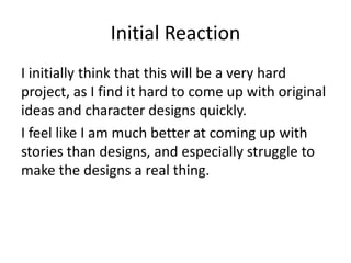 Initial Reaction
I initially think that this will be a very hard
project, as I find it hard to come up with original
ideas and character designs quickly.
I feel like I am much better at coming up with
stories than designs, and especially struggle to
make the designs a real thing.
 