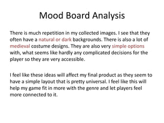 Mood Board Analysis
There is much repetition in my collected images. I see that they
often have a natural or dark backgrounds. There is also a lot of
medieval costume designs. They are also very simple options
with, what seems like hardly any complicated decisions for the
player so they are very accessible.
I feel like these ideas will affect my final product as they seem to
have a simple layout that is pretty universal. I feel like this will
help my game fit in more with the genre and let players feel
more connected to it.
 